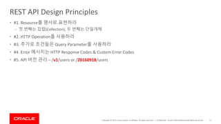 Copyright © 2019, Oracle and/or its affiliates. All rights reserved. |
REST API Design Principles
• #1. Resource를 명사로 표현하라
– 첫 번째는 집합(Collection), 두 번째는 단일개체
• #2. HTTP Operation를 사용하라
• #3. 추가로 조건들은 Query Parameter를 사용하라
• #4. Error 메시지는 HTTP Response Codes & Custom Error Codes
• #5. API 버전 관리 – /v1/users or /20160918/users
Confidential – Oracle Internal/Restricted/Highly Restricted 51
 