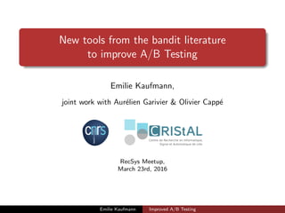 New tools from the bandit literature
to improve A/B Testing
Emilie Kaufmann,
joint work with Aur´elien Garivier & Olivier Capp´e
RecSys Meetup,
March 23rd, 2016
Emilie Kaufmann Improved A/B Testing
 