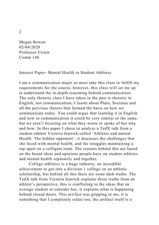 2
Megan Bowen
02/04/2020
Professor Cozen
Comm 146
Interest Paper- Mental Health in Student Athletes
I am a communication major so must take this class to fulfill my
requirements for the course, however, this class will set me up
to understand the in-depth reasoning behind communication.
The only rhetoric class I have taken in the past is rhetoric in
English, not communication; I learnt about Plato, Socrates and
all the pervious rhetors that formed the basis on how we
communicate today. You could argue that learning it in English
and now in communication it could be very similar or the same,
but we aren’t focusing on what they wrote or spoke of but why
and how. In this paper I chose to analyze a TedX talk from a
student athlete Victoria Garrick called ‘Athletes and mental
Health: The hidden opponent’, it discusses the challenges that
she faced with mental health, and the struggles maintaining a
top sport on a colligate team. The reasons behind this are based
on the broad ideas and opinions people have on student athletes
and mental health separately and together.
College athletics is a huge industry, an incredible
achievement to get into a division 1 college on an athletic
scholarship, but behind all this there are some dark truths. The
TedX talk from Victoria Garrick explains these truths from an
athlete’s perspective, this is conflicting to the ideas that an
average student or outsider has, it explains what is happening
behind closed doors. This artifact was gripping to me, it is
something that I completely relate too; the artifact itself is a
 