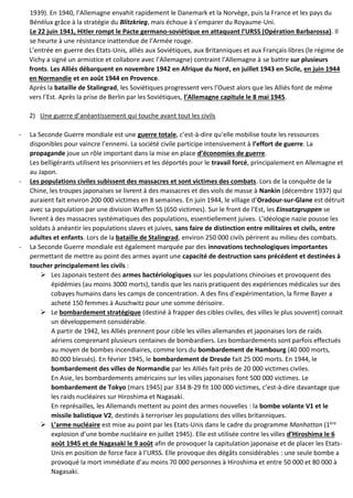 1939). En 1940, l’Allemagne envahit rapidement le Danemark et la Norvège, puis la France et les pays du
Bénélux grâce à la stratégie du Blitzkrieg, mais échoue à s’emparer du Royaume-Uni.
Le 22 juin 1941, Hitler rompt le Pacte germano-soviétique en attaquant l’URSS (Opération Barbarossa). Il
se heurte à une résistance inattendue de l’Armée rouge.
L’entrée en guerre des Etats-Unis, alliés aux Soviétiques, aux Britanniques et aux Français libres (le régime de
Vichy a signé un armistice et collabore avec l’Allemagne) contraint l’Allemagne à se battre sur plusieurs
fronts. Les Alliés débarquent en novembre 1942 en Afrique du Nord, en juillet 1943 en Sicile, en juin 1944
en Normandie et en août 1944 en Provence.
Après la bataille de Stalingrad, les Soviétiques progressent vers l’Ouest alors que les Alliés font de même
vers l’Est. Après la prise de Berlin par les Soviétiques, l’Allemagne capitule le 8 mai 1945.
2) Une guerre d’anéantissement qui touche avant tout les civils
- La Seconde Guerre mondiale est une guerre totale, c’est-à-dire qu’elle mobilise toute les ressources
disponibles pour vaincre l’ennemi. La société civile participe intensivement à l’effort de guerre. La
propagande joue un rôle important dans la mise en place d’économies de guerre.
Les belligérants utilisent les prisonniers et les déportés pour le travail forcé, principalement en Allemagne et
au Japon.
- Les populations civiles subissent des massacres et sont victimes des combats. Lors de la conquête de la
Chine, les troupes japonaises se livrent à des massacres et des viols de masse à Nankin (décembre 1937) qui
auraient fait environ 200 000 victimes en 8 semaines. En juin 1944, le village d’Oradour-sur-Glane est détruit
avec sa population par une division Waffen SS (650 victimes). Sur le front de l’Est, les Einsatzgruppen se
livrent à des massacres systématiques des populations, essentiellement juives. L’idéologie nazie pousse les
soldats à anéantir les populations slaves et juives, sans faire de distinction entre militaires et civils, entre
adultes et enfants. Lors de la bataille de Stalingrad, environ 250 000 civils périrent au milieu des combats.
- La Seconde Guerre mondiale est également marquée par des innovations technologiques importantes
permettant de mettre au point des armes ayant une capacité de destruction sans précédent et destinées à
toucher principalement les civils :
 Les Japonais testent des armes bactériologiques sur les populations chinoises et provoquent des
épidémies (au moins 3000 morts), tandis que les nazis pratiquent des expériences médicales sur des
cobayes humains dans les camps de concentration. A des fins d’expérimentation, la firme Bayer a
acheté 150 femmes à Auschwitz pour une somme dérisoire.
 Le bombardement stratégique (destiné à frapper des cibles civiles, des villes le plus souvent) connait
un développement considérable.
A partir de 1942, les Alliés prennent pour cible les villes allemandes et japonaises lors de raids
aériens comprenant plusieurs centaines de bombardiers. Les bombardements sont parfois effectués
au moyen de bombes incendiaires, comme lors du bombardement de Hambourg (40 000 morts,
80 000 blessés). En février 1945, le bombardement de Dresde fait 25 000 morts. En 1944, le
bombardement des villes de Normandie par les Alliés fait près de 20 000 victimes civiles.
En Asie, les bombardements américains sur les villes japonaises font 500 000 victimes. Le
bombardement de Tokyo (mars 1945) par 334 B-29 fit 100 000 victimes, c’est-à-dire davantage que
les raids nucléaires sur Hiroshima et Nagasaki.
En représailles, les Allemands mettent au point des armes nouvelles : la bombe volante V1 et le
missile balistique V2, destinés à terroriser les populations des villes britanniques.
 L’arme nucléaire est mise au point par les Etats-Unis dans le cadre du programme Manhattan (1ère
explosion d’une bombe nucléaire en juillet 1945). Elle est utilisée contre les villes d’Hiroshima le 6
août 1945 et de Nagasaki le 9 août afin de provoquer la capitulation japonaise et de placer les Etats-
Unis en position de force face à l’URSS. Elle provoque des dégâts considérables : une seule bombe a
provoqué la mort immédiate d’au moins 70 000 personnes à Hiroshima et entre 50 000 et 80 000 à
Nagasaki.
 