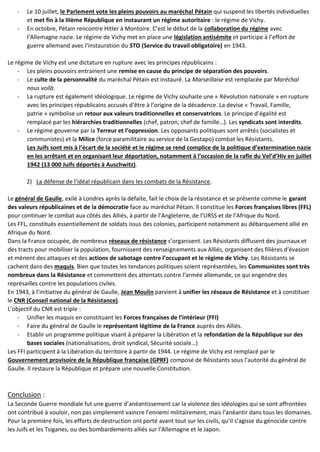 - Le 10 juillet, le Parlement vote les pleins pouvoirs au maréchal Pétain qui suspend les libertés individuelles
et met fin à la IIIème République en instaurant un régime autoritaire : le régime de Vichy.
- En octobre, Pétain rencontre Hitler à Montoire. C’est le début de la collaboration du régime avec
l’Allemagne nazie. Le régime de Vichy met en place une législation antisémite et participe à l’effort de
guerre allemand avec l’instauration du STO (Service du travail obligatoire) en 1943.
Le régime de Vichy est une dictature en rupture avec les principes républicains :
- Les pleins pouvoirs entrainent une remise en cause du principe de séparation des pouvoirs.
- Le culte de la personnalité du maréchal Pétain est instauré. La Marseillaise est remplacée par Maréchal
nous voilà.
- La rupture est également idéologique. Le régime de Vichy souhaite une « Révolution nationale » en rupture
avec les principes républicains accusés d’être à l’origine de la décadence. La devise « Travail, Famille,
patrie » symbolise un retour aux valeurs traditionnelles et conservatrices. Le principe d’égalité est
remplacé par les hiérarchies traditionnelles (chef, patron, chef de famille…). Les syndicats sont interdits.
- Le régime gouverne par la Terreur et l’oppression. Les opposants politiques sont arrêtés (socialistes et
communistes) et la Milice (force paramilitaire au service de la Gestapo) combat les Résistants.
Les Juifs sont mis à l’écart de la société et le régime se rend complice de la politique d’extermination nazie
en les arrêtant et en organisant leur déportation, notamment à l’occasion de la rafle du Vel’d’Hiv en juillet
1942 (13 000 Juifs déportés à Auschwitz).
2) La défense de l’idéal républicain dans les combats de la Résistance.
Le général de Gaulle, exilé à Londres après la défaite, fait le choix de la résistance et se présente comme le garant
des valeurs républicaines et de la démocratie face au maréchal Pétain. Il constitue les Forces françaises libres (FFL)
pour continuer le combat aux côtés des Alliés, à partir de l’Angleterre, de l’URSS et de l’Afrique du Nord.
Les FFL, constitués essentiellement de soldats issus des colonies, participent notamment au débarquement allié en
Afrique du Nord.
Dans la France occupée, de nombreux réseaux de résistance s’organisent. Les Résistants diffusent des journaux et
des tracts pour mobiliser la population, fournissent des renseignements aux Alliés, organisent des filières d’évasion
et mènent des attaques et des actions de sabotage contre l’occupant et le régime de Vichy. Les Résistants se
cachent dans des maquis. Bien que toutes les tendances politiques soient représentées, les Communistes sont très
nombreux dans la Résistance et commettent des attentats contre l’armée allemande, ce qui engendre des
représailles contre les populations civiles.
En 1943, à l’initiative du général de Gaulle, Jean Moulin parvient à unifier les réseaux de Résistance et à constituer
le CNR (Conseil national de la Résistance).
L’objectif du CNR est triple :
- Unifier les maquis en constituant les Forces françaises de l’intérieur (FFI)
- Faire du général de Gaulle le représentant légitime de la France auprès des Alliés.
- Etablir un programme politique visant à préparer la Libération et la refondation de la République sur des
bases sociales (nationalisations, droit syndical, Sécurité sociale…)
Les FFI participent à la Libération du territoire à partir de 1944. Le régime de Vichy est remplacé par le
Gouvernement provisoire de la République française (GPRF) composé de Résistants sous l’autorité du général de
Gaulle. Il restaure la République et prépare une nouvelle Constitution.
Conclusion :
La Seconde Guerre mondiale fut une guerre d’anéantissement car la violence des idéologies qui se sont affrontées
ont contribué à vouloir, non pas simplement vaincre l’ennemi militairement, mais l’anéantir dans tous les domaines.
Pour la première fois, les efforts de destruction ont porté avant tout sur les civils, qu’il s’agisse du génocide contre
les Juifs et les Tsiganes, ou des bombardements alliés sur l’Allemagne et le Japon.
 