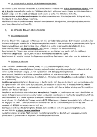3) Un bilan humain et matériel effroyable et sans précédent
La Seconde Guerre mondiale est le conflit le plus meurtrier de l’Histoire avec plus de 50 millions de victimes, dont
60 % de civils. Le pays le plus touché est l’URSS avec plus de 21 millions de morts. Plus de la moitié des militaires
tués en Europe sont des soldats soviétiques. Vient ensuite la Chine avec 20 millions de morts…
Les destructions matérielles sont immenses. Des villes sont entièrement détruites (Varsovie, Stalingrad, Berlin,
Hambourg, Dresde, Caen, Tokyo, Hiroshima…
Les infrastructures de production et de transport sont totalement désorganisées, ce qui provoque des pénuries
dans les années qui suivent le conflit.
II. Le génocide des Juifs et des Tsiganes
1) Exclure et persécuter
L’arrivée d’Adolf Hitler au pouvoir en Allemagne en 1933 permet à l’idéologie nazie d’être mise en application. Les
communautés jugées indésirables et dangereuses pour la survie de la « race aryenne », au premier desquelles figure
la communauté juive, sont discriminées, mises à l’écart de la société et persécutées dans l’objectif de les
contraindre à partir => lois de Nuremberg de 1935 (voir III. 3) du cours sur les totalitarismes).
Pour les nazis, les Tsiganes sont une race inférieure mais pas aussi dangereuse que les Juifs. Ils établissent
différentes catégories de Tsiganes, certains étant même considérés comme aryens.
Pour les nazis, le caractère nomade des Tsiganes pose problème. Des mesures sont prises pour les sédentariser.
2) Enfermer et déporter
Avec l’Anschluss (annexion de l’Autriche, 1938), 185 000 Juifs sont intégrés au Reich.
Lorsque l’Allemagne envahit la Pologne, les nazis sont confrontés à un problème car plus de 3 millions de Juifs y
vivent (sur 11 millions en Europe). Les Juifs représentent 10 % de la population polonaise.
Pour les nazis, l’expansion territoriale aggrave le « problème juif » car elle multiplie la population à gérer.
En attendant de trouver une solution de déportation, les Allemands créent des ghettos (quartiers séparés du reste
de la population).
Les Einsatzgruppen sont chargés de regrouper et d’enfermer les Juifs dans les ghettos. Ils sont contraints de porter
un signe distinctif (une étoile jaune le plus souvent), de respecter un couvre-feu, et de se soumettre au travail
forcé. Leurs biens sont saisis. Les nazis décident de concentrer les Juifs dans le Sud de la Pologne qu’ils considèrent
comme un « dépotoir ethnique ».
Les ghettos les plus importants sont ceux de Varsovie et de Cracovie. Les conditions de vie y sont très difficiles : en
raison de l’approvisionnement en nourriture et en combustible volontairement insuffisants, les épidémies, le froid,
le surpeuplement et la famine organisée provoquent une mortalité très importante.
Au printemps 1941, le ghetto de Varsovie comprend 450 000 personnes (plus que la population juive en France et
en Belgique) sur 2 km2
… La ration alimentaire journalière est de 200 Kcal/personne/jour (au lieu de 2500
nécessaires). 100 000 personnes meurent en 2 ans.
Les Tsiganes sont déportés dans le ghetto de Lodz, où les conditions sont pires que dans les ghettos juifs.
Ce sont déjà des pratiques de type génocidaire.
Après l’invasion de la France, Adolf Eichmann étudie l’émigration forcée des Juifs vers Madagascar, mais la
poursuite de la guerre contre le Royaume-Uni rend le projet irréalisable.
 