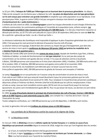 3) Exterminer
Le 22 juin 1941, l’attaque de l’URSS par l’Allemagne est un tournant dans le processus génocidaire. Au départ,
l’idée est de conquérir ces territoires pour y déplacer les Juifs. Les plans de déportation sont de type génocidaire
car ils sont conçus pour entrainer une grande mortalité et empêcher que cette population ne se reproduise. C’est
pourquoi pour Hitler, la guerre contre l’URSS n’est pas une guerre classique mais devient une guerre
d’anéantissement du « judéo-bolchevisme ».
5 millions de Juifs vivent en URSS. Les Einsatzgruppen suivent les troupes allemandes et sont chargés d’éliminer les
militants communistes, les commissaires politiques et l’ensemble de la population juive, enfants compris. Les
Einsatzgruppen procèdent à des massacres qui font plus d’1 500 000 morts. L’un des plus importants massacres se
déroule près de Kiev, où 33 771 Juifs sont exécutés en 2 jours (29 et 30 septembre 1941) dans le ravin de Babi Yar.
On a parlé de « génocide par balle » ou de « Shoah par balle ».
La résistance inattendue des Soviétiques rend impossible d’appliquer le plan d’expulsion généralisée des Juifs en
URSS. C’est pourquoi les nazis prennent la décision d’assassiner tous les Juifs d’Europe.
La solution retenue est le gazage, d’abord dans des camions au moyen des gaz d’échappement, puis dans des
centres de mises à mort après la conférence de Wannsee (20 janvier 1942) qui précise les modalités de la
« Solution finale de la question juive ».
Au début de l’année 1942 sont construits des centres de mises à mort, équipés de chambres à gaz fixes, à Belzec,
Treblinka et Sobibor. Le mode de fonctionnement est de type industriel. Ce ne sont pas des camps de
concentration car les victimes sont gazées dès leur arrivée. Il n’y a pas de sélection comme à Auschwitz.
A Belzec, 550 000 personnes sont assassinées en 9 mois (mars-décembre 1942). A Sobibor, 250 000 morts entre mai
42 et octobre 1943. A Treblinka, 900 000 personnes sont gazées entre juillet 42 et novembre 1943.
Une fois le camp fermé, les installations sont détruites pour ne laisser aucune trace du crime.
Entre juillet et septembre 1942, 290 000 personnes du ghetto de Varsovie sont envoyées à Treblinka.
Le camp d’Auschwitz est un cas particulier car il associe camp de concentration et centre de mises à mort.
Il est créé en avril 1940 en tant que camp de travail (Auschwitz I) pour les prisonniers polonais puis les Juifs.
Le camp de Birkenau (Auschwitz II) est construit fin 1941. Pour remplacer le travail forcé des prisonniers soviétiques
désormais utilisés à l’intérieur du Reich, Himmler (chef de la SS) décide que les Juifs les remplaceraient. A leur
arrivée au camp, ceux qui sont considérés comme aptes (20 %) sont mis au travail forcé jusqu’à la mort par
épuisement, les autres sont immédiatement gazés (80 %). Pour ne pas laisser de traces, ces derniers ne sont même
pas enregistrés.
En 1943, le camp d’Auschwitz devient le principal site d’extermination des Juifs d’Europe. Environ 1 000 000 de
Juifs et 21 000 Tsiganes y sont exterminés jusqu’en 1945, sans compter les « marches de la mort » lors de
l’évacuation du camp.
Toutes catégories confondues, sur 1 300 000 personnes qui y ont été déportées, 1 100 000 y sont mortes.
Au total, le génocide a fait près de 6 millions de victimes juives et 250 000 tsiganes.
III. Les combats de la Résistance contre les nazis et le régime de Vichy.
1) La République reniée.
En mai-juin 1940, la Blitzkrieg entraine la défaite rapide de l’armée française et la remise en cause d’une
République qui paraissait consolidée depuis la victoire de 1918, malgré les crises qui l’ont fragilisée dans les années
30 :
- Le 17 juin, le maréchal Pétain devient chef du gouvernement
- Le 22 juin, il signe l’armistice qui entérine l’occupation du territoire par l’armée allemande. La « Zone
libre » au Sud est placée sous l’autorité du maréchal Pétain.
 