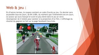 Web & jeu :
En d’autres termes, le coupon contient un code d’accès au jeu. Ce dernier sera
accessible tous les jours, de 8h à 00h, du moment que l’évènement est en cours.
Le joueur qui aura marqué le score le plus élevé dans le jeu se verra
récompenser de 2 tickets pour assister à la projection d’un film. L’affichage du
résultat du gagnant se fait sur la page facebook Coca-Cola.
 