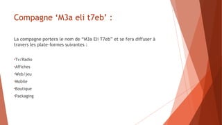 Compagne ‘M3a eli t7eb’ :
La compagne portera le nom de “M3a Eli T7eb” et se fera diffuser à
travers les plate-formes suivantes :
•Tv/Radio
•Affiches
•Web/jeu
•Mobile
•Boutique
•Packaging
 