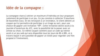 Idée de la compagne :
La compagne visera à attirer un maximum d’individus en leur proposant
justement de participer à un jeu. Ce jeu consiste à collecter 5 bouchons
de bouteilles Coca. En les renvoyant à un revendeur, le client obtient un
coupon qui lui permettra de participer à un tirage au sort, pour une
chance de gagner une invitation ‘VIP’. Cette invitation donne accès à la
journée d’ouverture du JCC, avec la possibilité de la passer avec un
artiste au choix. Ce même coupon contient aussi un code qui donne
accès à un jeu web qui sera disponible tous les jours de 8h à 00h, et à
travers lequel il sera possible de gagner un ticket pour regarder une film
proposé à l’évènement.
 