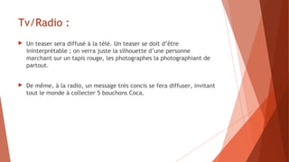 Tv/Radio :
 Un teaser sera diffusé à la télé. Un teaser se doit d’être
ininterprétable ; on verra juste la silhouette d’une personne
marchant sur un tapis rouge, les photographes la photographiant de
partout.
 De même, à la radio, un message très concis se fera diffuser, invitant
tout le monde à collecter 5 bouchons Coca.
 