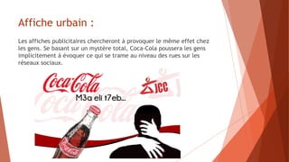 Affiche urbain :
Les affiches publicitaires chercheront à provoquer le même effet chez
les gens. Se basant sur un mystère total, Coca-Cola poussera les gens
implicitement à évoquer ce qui se trame au niveau des rues sur les
réseaux sociaux.
 