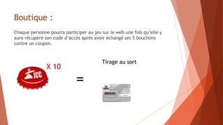 Boutique :
Chaque personne pourra participer au jeu sur le web une fois qu’elle y
aura récupéré son code d’accès après avoir échangé ses 5 bouchons
contre un coupon.
X 10
Tirage au sort
=
 