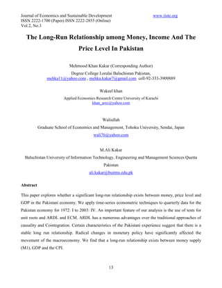 Journal of Economics and Sustainable Development                            www.iiste.org
ISSN 2222-1700 (Paper) ISSN 2222-2855 (Online)
Vol.2, No.3

   The Long-Run Relationship among Money, Income And The
                                 Price Level In Pakistan

                            Mehmood Khan Kakar (Corresponding Author)
                         Degree College Loralai Baluchistan Pakistan,
               mehka11@yahoo.com , mehka.kakar7@gmail.com cell-92-333-3909889

                                             Wakeel khan
                         Applied Economics Research Centre University of Karachi
                                        khan_arec@yahoo.com



                                               Waliullah
           Graduate School of Economics and Management, Tohoku University, Sendai, Japan
                                          wali76@yahoo.com


                                              M.Ali Kakar
  Baluchistan University of Information Technology, Engineering and Management Sciences Quetta
                                                Pakistan
                                       ali.kakar@buitms.edu.pk

Abstract

This paper explores whether a significant long-run relationship exists between money, price level and
GDP in the Pakistani economy. We apply time-series econometric techniques to quarterly data for the
Pakistan economy for 1972: I to 2003: IV. An important feature of our analysis is the use of tests for
unit roots and ARDL and ECM. ARDL has a numerous advantages over the traditional approaches of
causality and Cointegration. Certain characteristics of the Pakistani experience suggest that there is a
stable long run relationship. Radical changes in monetary policy have significantly affected the
movement of the macroeconomy. We find that a long-run relationship exists between money supply
(M1), GDP and the CPI.



                                                   13
 