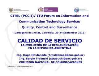 Colombia, 23-24 September 2013
CALIDAD DE SERVICIO
LA EVOLUCIÓN DE LA REGLAMENTACIÓN
EN LA REPÚBLICA ARGENTINA
Ing. Hugo Maldonado (hmaldonado@cnc.gob.ar)
Ing. Sergio Trabuchi (strabuchi@cnc.gob.ar)
COMISIÓN NACIONAL DE COMUNICACIONES
CITEL (PCC.I)/ ITU Forum on Information and
Communication Technology Service:
Quality, Control and Surveillance
(Cartagena de Indias, Colombia, 23-24 September 2013)
 