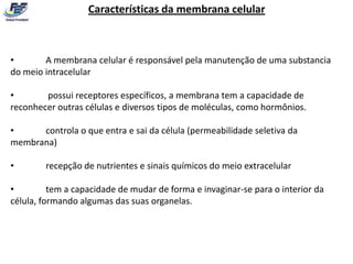 Características da membrana celular



•       A membrana celular é responsável pela manutenção de uma substancia
do meio intracelular

•       possui receptores específicos, a membrana tem a capacidade de
reconhecer outras células e diversos tipos de moléculas, como hormônios.

•     controla o que entra e sai da célula (permeabilidade seletiva da
membrana)

•       recepção de nutrientes e sinais químicos do meio extracelular

•         tem a capacidade de mudar de forma e invaginar-se para o interior da
célula, formando algumas das suas organelas.
 
