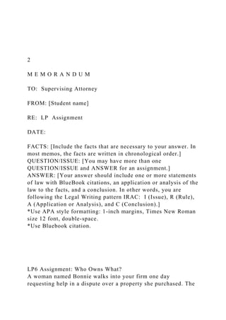 2
M E M O R A N D U M
TO: Supervising Attorney
FROM: [Student name]
RE: LP Assignment
DATE:
FACTS: [Include the facts that are necessary to your answer. In
most memos, the facts are written in chronological order.]
QUESTION/ISSUE: [You may have more than one
QUESTION/ISSUE and ANSWER for an assignment.]
ANSWER: [Your answer should include one or more statements
of law with BlueBook citations, an application or analysis of the
law to the facts, and a conclusion. In other words, you are
following the Legal Writing pattern IRAC: I (Issue), R (Rule),
A (Application or Analysis), and C (Conclusion).]
*Use APA style formatting: 1-inch margins, Times New Roman
size 12 font, double-space.
*Use Bluebook citation.
LP6 Assignment: Who Owns What?
A woman named Bonnie walks into your firm one day
requesting help in a dispute over a property she purchased. The
 