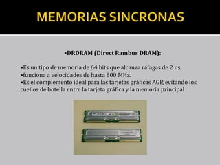Almacenamiento de la información en una memoria RAM




                                 •DRDRAM (Direct Rambus DRAM):

         •Es un tipo de memoria de 64 bits que alcanza ráfagas de 2 ns,
         •funciona a velocidades de hasta 800 MHz.
         •Es el complemento ideal para las tarjetas gráficas AGP, evitando los
         cuellos de botella entre la tarjeta gráfica y la memoria principal
 