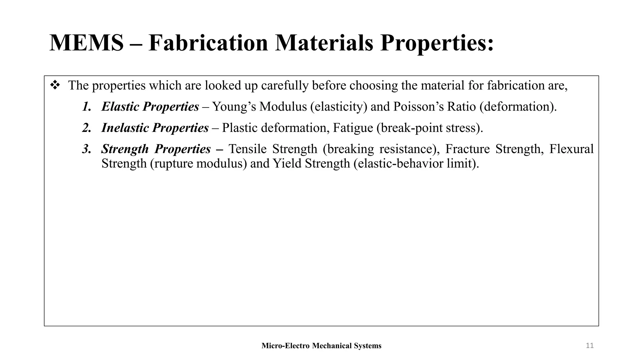 MEMS – Fabrication Materials Properties:
 The properties which are looked up carefully before choosing the material for fabrication are,
1. Elastic Properties – Young’s Modulus (elasticity) and Poisson’s Ratio (deformation).
2. Inelastic Properties – Plastic deformation, Fatigue (break-point stress).
3. Strength Properties – Tensile Strength (breaking resistance), Fracture Strength, Flexural
Strength (rupture modulus) and Yield Strength (elastic-behavior limit).
Micro-Electro Mechanical Systems 11
 