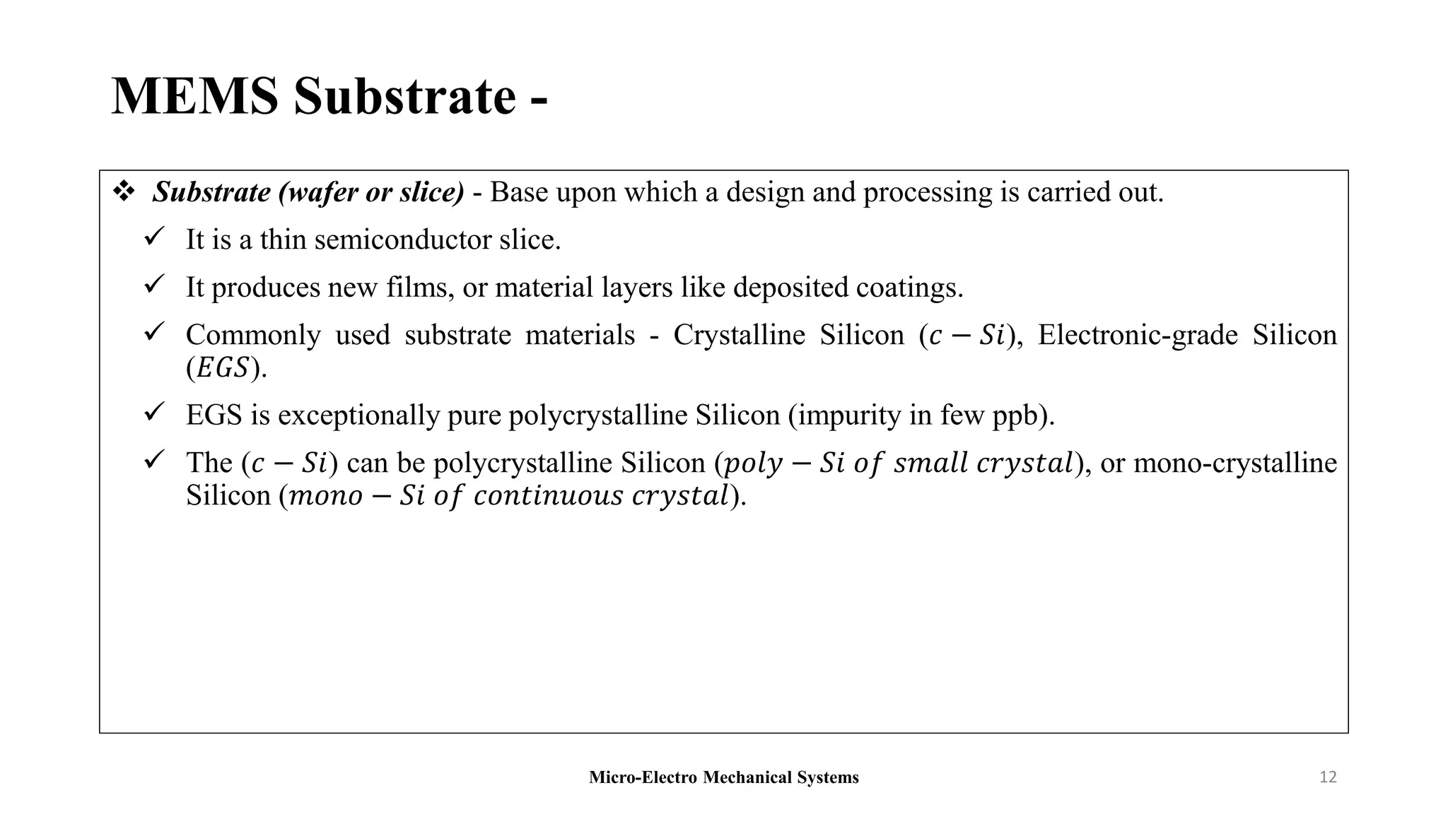 MEMS Substrate -
 Substrate (wafer or slice) - Base upon which a design and processing is carried out.
 It is a thin semiconductor slice.
 It produces new films, or material layers like deposited coatings.
 Commonly used substrate materials - Crystalline Silicon (𝑐 − 𝑆𝑖), Electronic-grade Silicon
(𝐸𝐺𝑆).
 EGS is exceptionally pure polycrystalline Silicon (impurity in few ppb).
 The (𝑐 − 𝑆𝑖) can be polycrystalline Silicon (𝑝𝑜𝑙𝑦 − 𝑆𝑖 𝑜𝑓 𝑠𝑚𝑎𝑙𝑙 𝑐𝑟𝑦𝑠𝑡𝑎𝑙), or mono-crystalline
Silicon (𝑚𝑜𝑛𝑜 − 𝑆𝑖 𝑜𝑓 𝑐𝑜𝑛𝑡𝑖𝑛𝑢𝑜𝑢𝑠 𝑐𝑟𝑦𝑠𝑡𝑎𝑙).
Micro-Electro Mechanical Systems 12
 