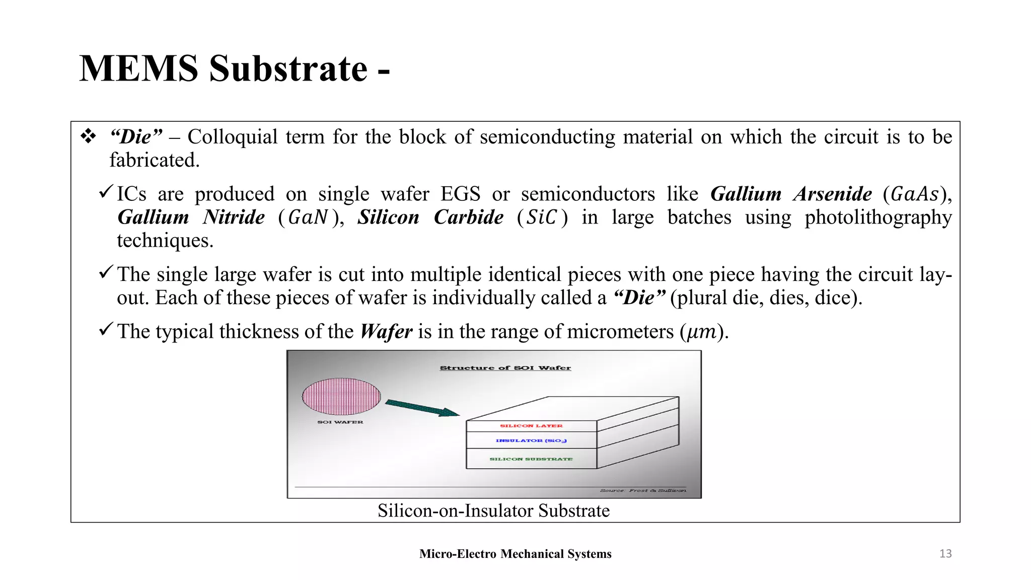 MEMS Substrate -
 “Die” – Colloquial term for the block of semiconducting material on which the circuit is to be
fabricated.
ICs are produced on single wafer EGS or semiconductors like Gallium Arsenide (𝐺𝑎𝐴𝑠),
Gallium Nitride (𝐺𝑎𝑁), Silicon Carbide (𝑆𝑖𝐶 ) in large batches using photolithography
techniques.
The single large wafer is cut into multiple identical pieces with one piece having the circuit lay-
out. Each of these pieces of wafer is individually called a “Die” (plural die, dies, dice).
The typical thickness of the Wafer is in the range of micrometers (𝜇𝑚).
Micro-Electro Mechanical Systems 13
Silicon-on-Insulator Substrate
 