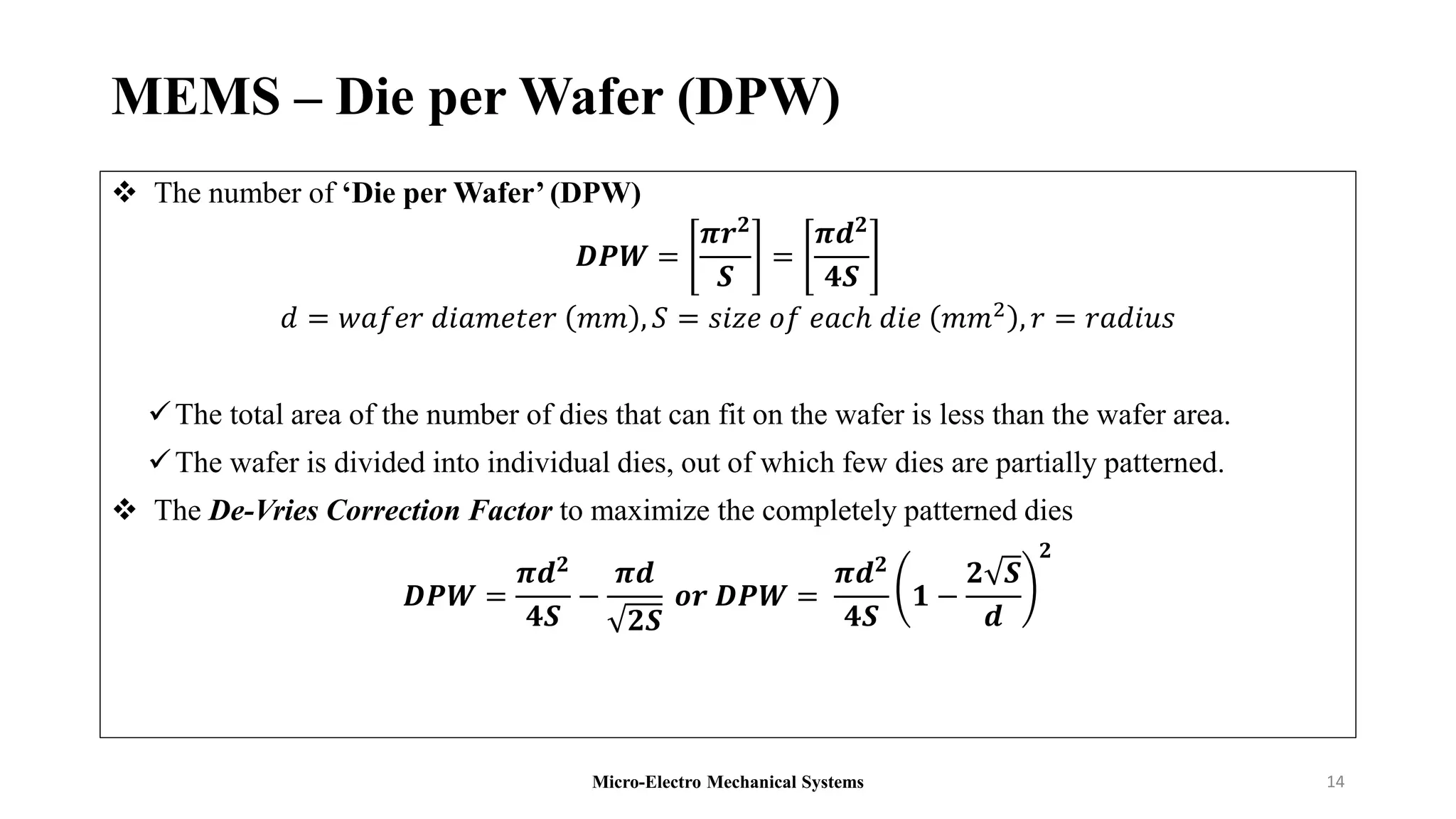 MEMS – Die per Wafer (DPW)
 The number of ‘Die per Wafer’ (DPW)
𝑫𝑷𝑾 =
𝝅𝒓𝟐
𝑺
=
𝝅𝒅𝟐
𝟒𝑺
𝑑 = 𝑤𝑎𝑓𝑒𝑟 𝑑𝑖𝑎𝑚𝑒𝑡𝑒𝑟 𝑚𝑚 , 𝑆 = 𝑠𝑖𝑧𝑒 𝑜𝑓 𝑒𝑎𝑐ℎ 𝑑𝑖𝑒 𝑚𝑚2 , 𝑟 = 𝑟𝑎𝑑𝑖𝑢𝑠
The total area of the number of dies that can fit on the wafer is less than the wafer area.
The wafer is divided into individual dies, out of which few dies are partially patterned.
 The De-Vries Correction Factor to maximize the completely patterned dies
𝑫𝑷𝑾 =
𝝅𝒅𝟐
𝟒𝑺
−
𝝅𝒅
𝟐𝑺
𝒐𝒓 𝑫𝑷𝑾 =
𝝅𝒅𝟐
𝟒𝑺
𝟏 −
𝟐 𝑺
𝒅
𝟐
Micro-Electro Mechanical Systems 14
 