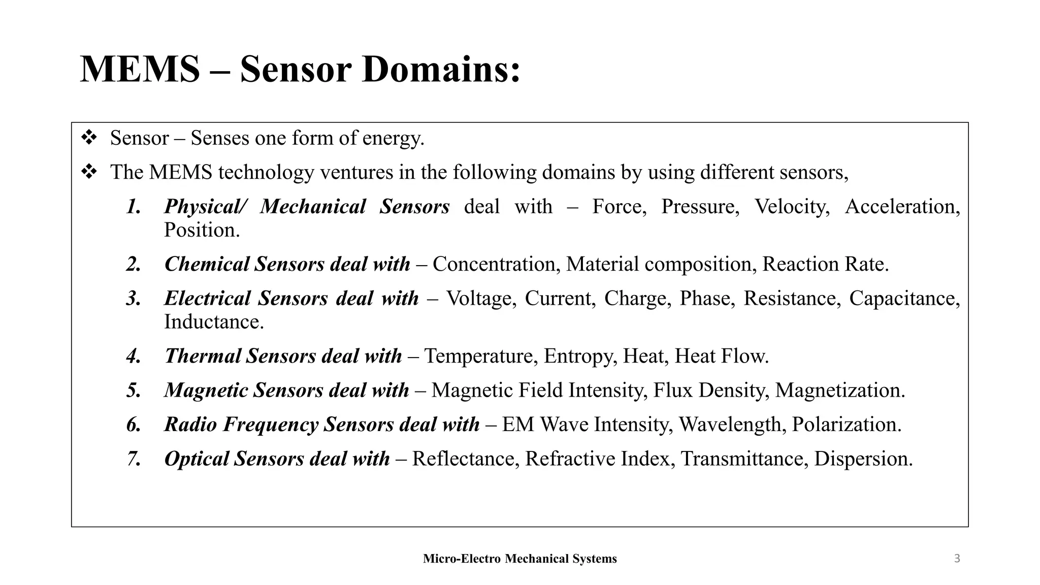MEMS – Sensor Domains:
 Sensor – Senses one form of energy.
 The MEMS technology ventures in the following domains by using different sensors,
1. Physical/ Mechanical Sensors deal with – Force, Pressure, Velocity, Acceleration,
Position.
2. Chemical Sensors deal with – Concentration, Material composition, Reaction Rate.
3. Electrical Sensors deal with – Voltage, Current, Charge, Phase, Resistance, Capacitance,
Inductance.
4. Thermal Sensors deal with – Temperature, Entropy, Heat, Heat Flow.
5. Magnetic Sensors deal with – Magnetic Field Intensity, Flux Density, Magnetization.
6. Radio Frequency Sensors deal with – EM Wave Intensity, Wavelength, Polarization.
7. Optical Sensors deal with – Reflectance, Refractive Index, Transmittance, Dispersion.
Micro-Electro Mechanical Systems 3
 