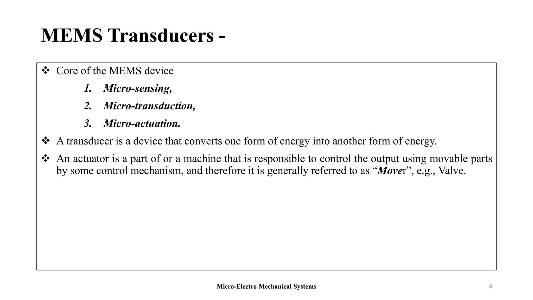 MEMS Transducers -
 Core of the MEMS device
1. Micro-sensing,
2. Micro-transduction,
3. Micro-actuation.
 A transducer is a device that converts one form of energy into another form of energy.
 An actuator is a part of or a machine that is responsible to control the output using movable parts
by some control mechanism, and therefore it is generally referred to as “Mover”, e.g., Valve.
Micro-Electro Mechanical Systems 4
 