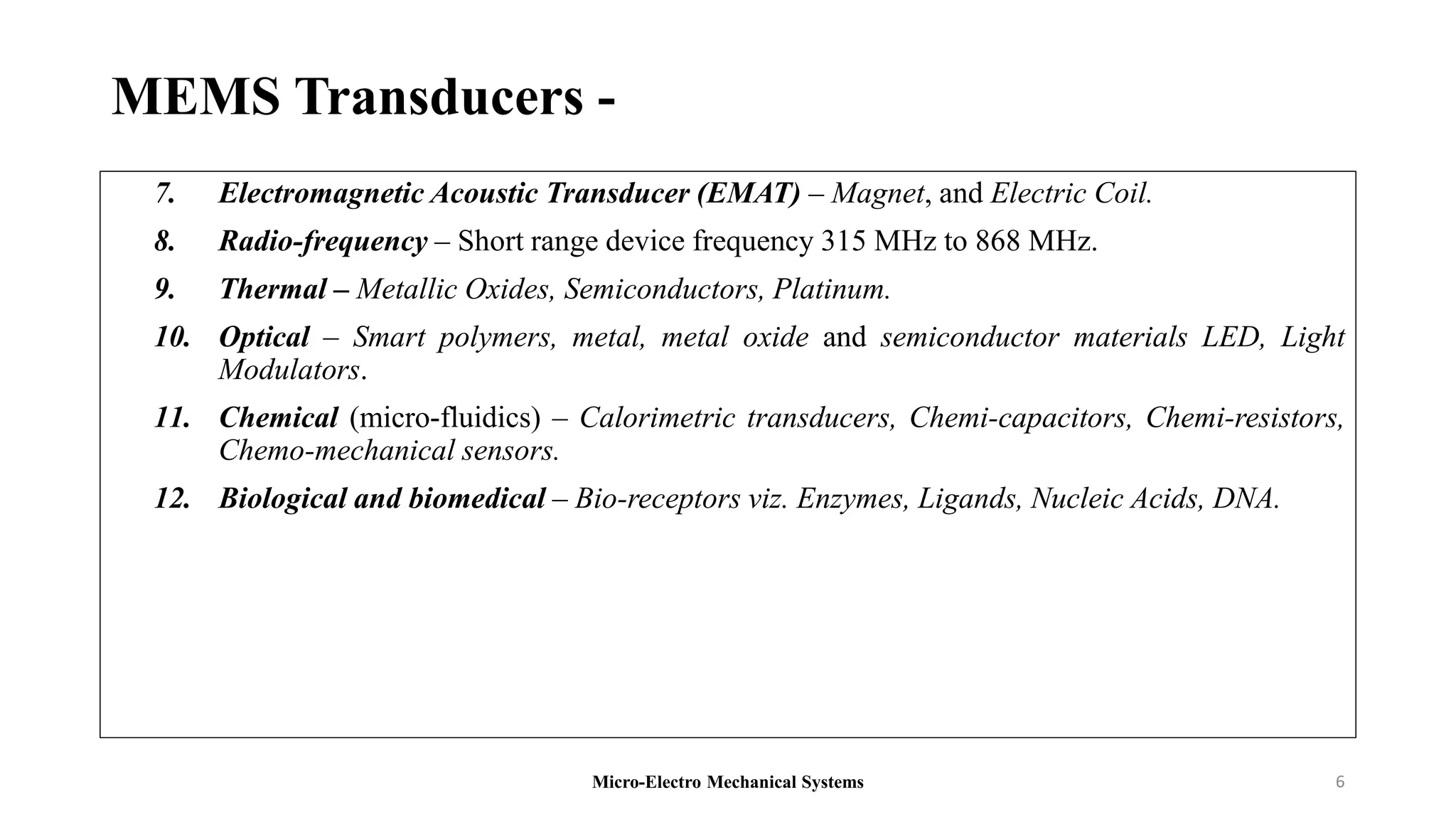 MEMS Transducers -
7. Electromagnetic Acoustic Transducer (EMAT) – Magnet, and Electric Coil.
8. Radio-frequency – Short range device frequency 315 MHz to 868 MHz.
9. Thermal – Metallic Oxides, Semiconductors, Platinum.
10. Optical – Smart polymers, metal, metal oxide and semiconductor materials LED, Light
Modulators.
11. Chemical (micro-fluidics) – Calorimetric transducers, Chemi-capacitors, Chemi-resistors,
Chemo-mechanical sensors.
12. Biological and biomedical – Bio-receptors viz. Enzymes, Ligands, Nucleic Acids, DNA.
Micro-Electro Mechanical Systems 6
 