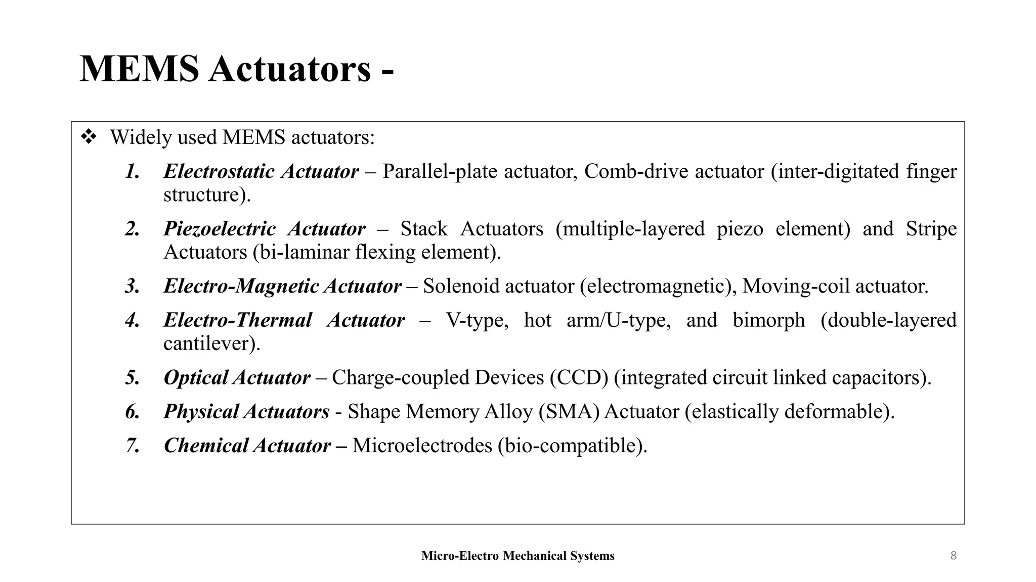 MEMS Actuators -
 Widely used MEMS actuators:
1. Electrostatic Actuator – Parallel-plate actuator, Comb-drive actuator (inter-digitated finger
structure).
2. Piezoelectric Actuator – Stack Actuators (multiple-layered piezo element) and Stripe
Actuators (bi-laminar flexing element).
3. Electro-Magnetic Actuator – Solenoid actuator (electromagnetic), Moving-coil actuator.
4. Electro-Thermal Actuator – V-type, hot arm/U-type, and bimorph (double-layered
cantilever).
5. Optical Actuator – Charge-coupled Devices (CCD) (integrated circuit linked capacitors).
6. Physical Actuators - Shape Memory Alloy (SMA) Actuator (elastically deformable).
7. Chemical Actuator – Microelectrodes (bio-compatible).
Micro-Electro Mechanical Systems 8
 