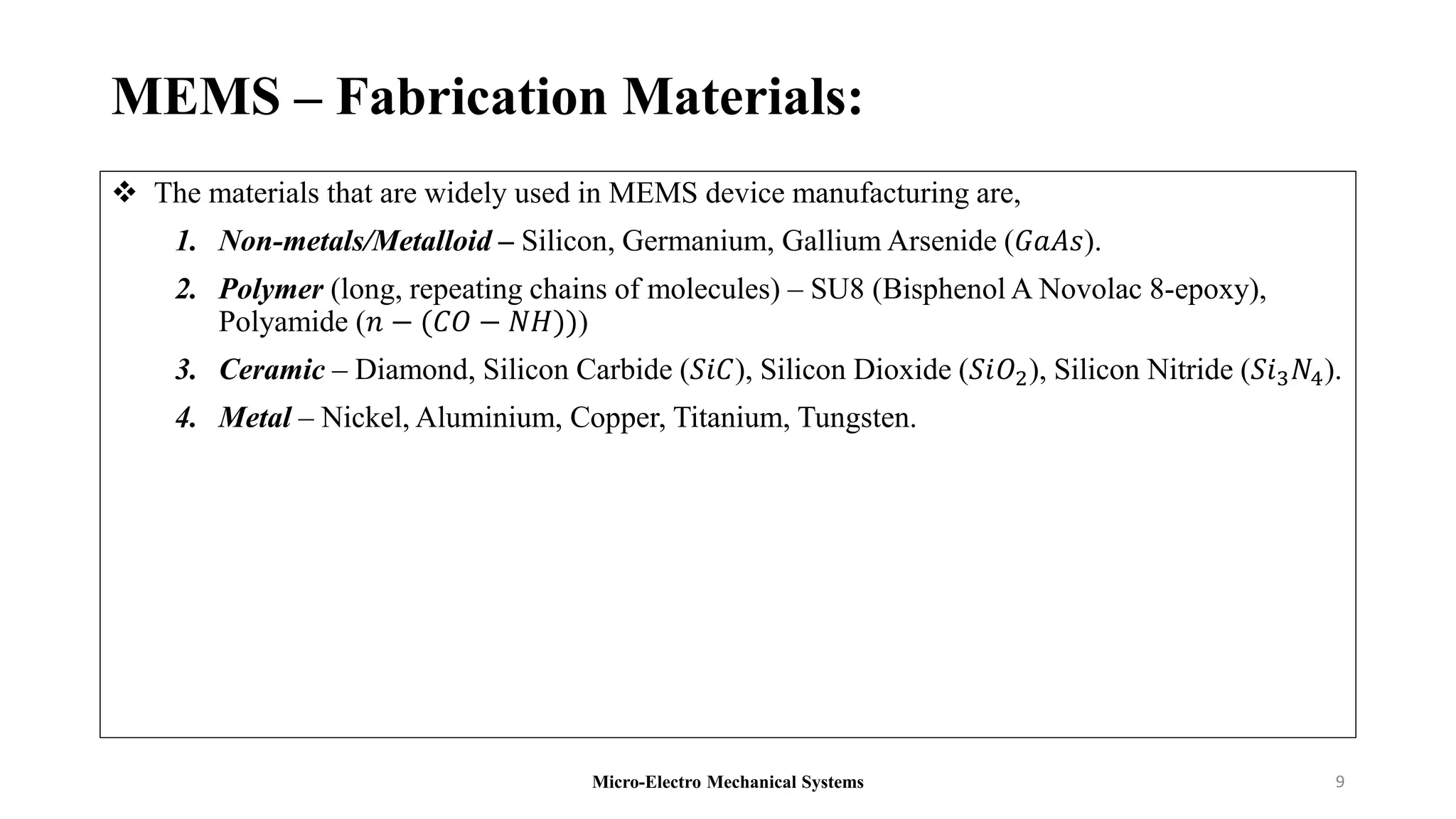 MEMS – Fabrication Materials:
 The materials that are widely used in MEMS device manufacturing are,
1. Non-metals/Metalloid – Silicon, Germanium, Gallium Arsenide (𝐺𝑎𝐴𝑠).
2. Polymer (long, repeating chains of molecules) – SU8 (Bisphenol A Novolac 8-epoxy),
Polyamide (𝑛 − (𝐶𝑂 − 𝑁𝐻)))
3. Ceramic – Diamond, Silicon Carbide (𝑆𝑖𝐶), Silicon Dioxide (𝑆𝑖𝑂2), Silicon Nitride (𝑆𝑖3𝑁4).
4. Metal – Nickel, Aluminium, Copper, Titanium, Tungsten.
Micro-Electro Mechanical Systems 9
 