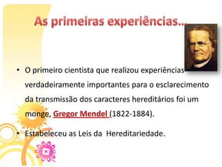 • O primeiro cientista que realizou experiências
  verdadeiramente importantes para o esclarecimento
  da transmissão dos caracteres hereditários foi um
  monge, Gregor Mendel (1822-1884).

• Estabeleceu as Leis da Hereditariedade.
 