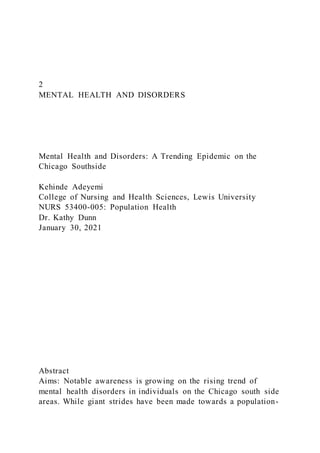 2
MENTAL HEALTH AND DISORDERS
Mental Health and Disorders: A Trending Epidemic on the
Chicago Southside
Kehinde Adeyemi
College of Nursing and Health Sciences, Lewis University
NURS 53400-005: Population Health
Dr. Kathy Dunn
January 30, 2021
Abstract
Aims: Notable awareness is growing on the rising trend of
mental health disorders in individuals on the Chicago south side
areas. While giant strides have been made towards a population-
 