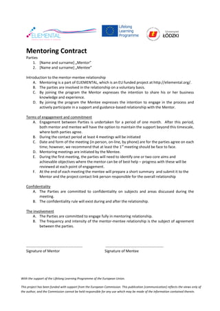 With the support of the Lifelong Learning Programme of the European Union.
This project has been funded with support from the European Commission. This publication [communication] reflects the views only of
the author, and the Commission cannot be held responsible for any use which may be made of the information contained therein.
Mentoring Contract
Parties
1. [Name and surname] „Mentor”
2. [Name and surname] „Mentee”
Introduction to the mentor-mentee relationship
A. Mentoring is a part of ELIEMENTAL, which is an EU funded project at http://eliemental.org/.
B. The parties are involved in the relationship on a voluntary basis.
C. By joining the program the Mentor expresses the intention to share his or her business
knowledge and experience.
D. By joining the program the Mentee expresses the intention to engage in the process and
actively participate in a support and guidance-based relationship with the Mentor.
Terms of engagement and commitment
A. Engagement between Parties is undertaken for a period of one month. After this period,
both mentor and mentee will have the option to maintain the support beyond this timescale,
where both parties agree.
B. During the contact period at least 4 meetings will be initiated
C. Date and form of the meeting (in person, on-line, by phone) are for the parties agree on each
time; however, we recommend that at least the 1st
meeting should be face to face.
D. Mentoring meetings are initiated by the Mentee.
E. During the first meeting, the parties will need to identify one or two core aims and
achievable objectives where the mentor can be of best help – progress with these will be
reviewed at each point of engagement.
F. At the end of each meeting the mentee will prepare a short summary and submit it to the
Mentor and the project contact link person responsible for the overall relationship
Confidentiality
A. The Parties are committed to confidentiality on subjects and areas discussed during the
meeting.
B. The confidentiality rule will exist during and after the relationship.
The involvement
A. The Parties are committed to engage fully in mentoring relationship.
B. The frequency and intensity of the mentor-mentee relationship is the subject of agreement
between the parties.
…………………………………………………… .…………………………………………………….
Signature of Mentor Signature of Mentee
 