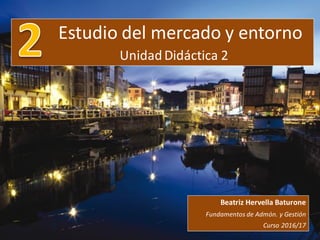 Estudio del mercado y entorno
UnidadDidáctica 2
Beatriz Hervella Baturone
Fundamentos de Admón. y Gestión
Curso 2016/17
 