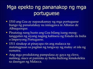 Mga epekto ng pananakop ng mga portuguese <ul><li>1510 ang Goa ay napasakamay ng mga portuguese bunga ng pananalakay na is...