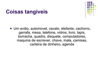 Coisas tangíveis Um avião, automovel, cavalo, elefante, cachorro, garrafa, mesa, telefone, vidros, livro, lapis, borracha, quadro, disquete, computadores, maquina de escrever, chave, mala, camisas, carteira de dinheiro, agenda 