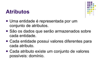 Atributos Uma entidade é representada por um conjunto de atributos. São os dados que serão armazenados sobre cada entidade. Cada entidade possui valores diferentes para cada atributo. Cada atributo existe um conjunto de valores possíveis: domínio. 
