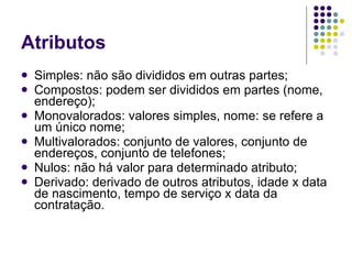 Atributos Simples: não são divididos em outras partes; Compostos: podem ser divididos em partes (nome, endereço); Monovalorados: valores simples, nome: se refere a um único nome; Multivalorados: conjunto de valores, conjunto de endereços, conjunto de telefones; Nulos: não há valor para determinado atributo; Derivado: derivado de outros atributos, idade x data de nascimento, tempo de serviço x data da contratação. 