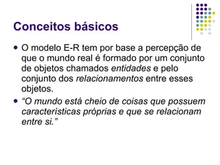 Conceitos básicos O modelo E-R tem por base a percepção de que o mundo real é formado por um conjunto de objetos chamados  entidades  e pelo conjunto dos  relacionamentos  entre esses objetos. “ O mundo está cheio de coisas que possuem características próprias e que se relacionam entre si.” 