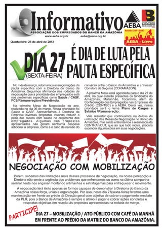 Quarta-feira: 25 de abril de 2012




                                           É DIA DE LUTA PELA
          DIA27PAUTA ESPECÍFICA
           (SEXTA-FEIRA)
 No mês de março, retomamos as negociações da        convênio entre o Banco da Amazônia e a “nossa”
pauta específica com a Diretoria do Banco da         Corretora de Seguros (CORAMAZON).
Amazônia. Seguimos afirmando nas rodadas de
negociação que a prioridade dos empregados está       A próxima Mesa está agendada para o dia 27 de
nos problemas específicos como Saúde / CASF,         abril, na qual estarão presentes os Sindicatos do
PCS/Remuneração e Previdência.                       Amazonas, Maranhão, Tocantins, além da
                                                     Confederação dos Empregados nas Empresas de
  Na primeira Mesa de Negociação do ano,             Crédito (CONTEC) e a AEBA. Desta vez, nossa
realizada no dia 06 de março, nossa prioridade foi   prioridade será o tema Plano de Cargos e
Saúde e CASF. Apresentamos à Diretoria da            Salários / Remuneração.
Empresa diversas propostas visando reduzir o          Vale ressaltar que continuamos na defesa da
peso dos custos com saúde no orçamento dos           unificação das Mesas de Negociação no Banco da
empregados. Algumas das propostas                    Amazônia, mas ainda enfrentamos a resistência da
apresentadas não geram nenhuma despesa               CONTRAF/CUT, que ao que tudo indica, procura
adicional à empresa, como é o caso da revisão do     esconder alguma coisa em suas negociações.




NEGOCIAÇÃO COM MOBILIZAÇÃO
  Porém, sabemos das limitações reais desses processos de negociação, na nossa percepção a
  Diretoria não sente a urgência dos problemas que enfrentamos ou como na última campanha
salarial, tenta nos enganar montando artimanhas e estratagemas para enfraquecer o movimento.
   A negociação terá êxito apenas se formos capazes de demonstrar à Diretoria do Banco da
 Amazônia nossa força, união e organização. Por isso, neste dia 27(sexta-feira) faremos uma
manifestação em frente ao prédio da Direção geral com objetivo de cobrar o pagamento imediato
  da PLR, pois o Banco da Amazônia é sempre o último a pagar e cobrar ações concretas e
        respostas objetivas em relação às propostas apresentadas na rodada de março.


           IPE! 27 – MOBILIZAÇÃO / ATO PÚBLICO COM CAFÉ DA MANHÃ
         IC DIA
P ART             EM FRENTE AO PRÉDIO DA MATRIZ DO BANCO DA AMAZÔNIA.
 