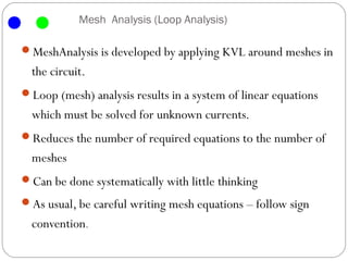Mesh Analysis (Loop Analysis)

MeshAnalysis is developed by applying KVL around meshes in
  the circuit.
Loop (mesh) analysis results in a system of linear equations
  which must be solved for unknown currents.
Reduces the number of required equations to the number of
  meshes
Can be done systematically with little thinking
As usual, be careful writing mesh equations – follow sign
  convention.
 