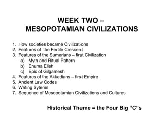 WEEK TWO – 
MESOPOTAMIAN CIVILIZATIONS 
1. How societies became Civilizations 
2. Features of the Fertile Crescent 
3. Features of the Sumerians – first Civilization 
a) Myth and Ritual Pattern 
b) Enuma Elish 
c) Epic of Gilgamesh 
4. Features of the Akkadians – first Empire 
5. Ancient Law Codes 
6. Writing Sytems 
7. Sequence of Mesopotamian Civilizations and Cultures 
Historical Theme = the Four Big “C”s 
 