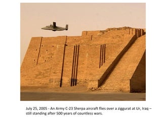 July 25, 2005 - An Army C-23 Sherpa aircraft flies over a ziggurat at Ur, Iraq – 
still standing after 500 years of countless wars. 
 
