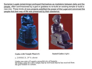 Sumerian Lugals (priest-kings) portrayed themselves as mediators between deity and the 
people, often commissioned by a god or goddess to re-build an existing temple or build a 
new one. These kinds of civic projects solidified the power of the Lugal and convinced the 
people that their way of life was preserved by their obedience. 
 