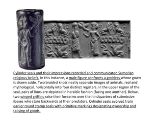 Cylinder seals and their impressions recorded and communicated Sumerian 
religious beliefs. In this instance, a male figure confronts a goddess whose gown 
is drawn aside. Two braided knots neatly separate images of animals, real and 
mythological, horizontally into four distinct registers. In the upper region of the 
seal, pairs of lions are depicted in heraldic fashion (facing one another). Below, 
two winged griffins raise their forearms over the hindquarters of submissive 
ibexes who stare backwards at their predators. Cylinder seals evolved from 
earlier round stamp seals with primitive markings designating ownership and 
tallying of goods. 
 