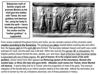 Babylonian myth of 
Semitic origins will 
promote Marduk as the 
chief god who battles 
with Tiamat, the main 
goddess and destroys 
her, using her body to 
create the earth – hence 
the male god becoming 
the creator and the 
“mother goddess” is 
supplanted. 
From verses scattered throughout hymns and myths, we can compile a picture of the universe's (anki) 
creation according to the Sumerians. The primeval sea (abzu) existed before anything else and within 
that, the heaven (an) and the earth (ki) were formed. The boundary between heaven and earth was a solid 
(perhaps tin) vault, and the earth was a flat disk. Within the vault lay the gas-like 'lil', or atmosphere, the 
brighter portions therein formed the stars, planets, sun, and moon. Each of the four major Sumerian deities 
is associated with one of these regions. An, god of heaven, Ki is the original name of the earth 
goddess, whose name more often appears as Ninhursag (queen of the mountains), Ninmah (the 
exalted lady), or Nintu (the lady who gave birth). Akkadian myth names her Tiamat, whom Marduk 
will destroy. It seems likely that An & Tiamat were the progenitors of most of the gods. The eventual 
relegation of the female deity to an inferior position relative to the male deity reflects the domination and 
control of women by men as civilizations advanced, one of those paradoxes in history. 
 