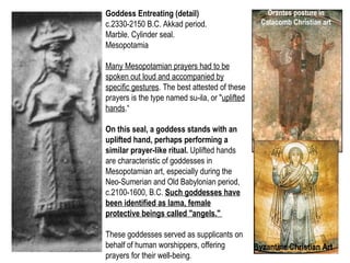 Goddess Entreating (detail) 
c.2330-2150 B.C. Akkad period. 
Marble. Cylinder seal. 
Mesopotamia 
Many Mesopotamian prayers had to be 
spoken out loud and accompanied by 
specific gestures. The best attested of these 
prayers is the type named su-ila, or "uplifted 
hands.“ 
On this seal, a goddess stands with an 
uplifted hand, perhaps performing a 
similar prayer-like ritual. Uplifted hands 
are characteristic of goddesses in 
Mesopotamian art, especially during the 
Neo-Sumerian and Old Babylonian period, 
c.2100-1600, B.C. Such goddesses have 
been identified as lama, female 
protective beings called "angels." 
These goddesses served as supplicants on 
behalf of human worshippers, offering 
prayers for their well-being. 
Orantes posture in 
Catacomb Christian art 
Byzantine Christian Art 
 