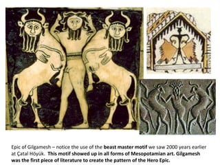 Epic of Gilgamesh – notice the use of the beast master motif we saw 2000 years earlier 
at Çatal Höyük. This motif showed up in all forms of Mesopotamian art. Gilgamesh 
was the first piece of literature to create the pattern of the Hero Epic. 
 