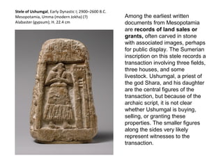 Among the earliest written 
documents from Mesopotamia 
are records of land sales or 
grants, often carved in stone 
with associated images, perhaps 
for public display. The Sumerian 
inscription on this stele records a 
transaction involving three fields, 
three houses, and some 
livestock. Ushumgal, a priest of 
the god Shara, and his daughter 
are the central figures of the 
transaction, but because of the 
archaic script, it is not clear 
whether Ushumgal is buying, 
selling, or granting these 
properties. The smaller figures 
along the sides very likely 
represent witnesses to the 
transaction. 
Stele of Ushumgal, Early Dynastic I; 2900–2600 B.C. 
Mesopotamia, Umma (modern Jokha) (?) 
Alabaster (gypsum); H. 22.4 cm 
 
