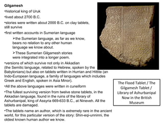 Gilgamesh 
•historical king of Uruk 
•lived about 2700 B.C. 
•stories were written about 2000 B.C. on clay tablets, 
still survive 
•first written accounts in Sumerian language 
the Sumerian language, as far as we know, 
bears no relation to any other human 
language we know about. 
These Sumerian Gilgamesh stories 
were integrated into a longer poem. 
•versions of which survive not only in Akkadian 
(the Semitic language, related to Hebrew, spoken by the 
Babylonians) but also on tablets written in Hurrian and Hittite (an 
Indo-European language, a family of languages which includes 
Greek and English, spoken in Asia Minor). 
•All the above languages were written in cuneiform 
•The fullest surviving version from twelve stone tablets, in the 
Akkadian language, found in the ruins of the library of 
Ashurbanipal, king of Assyria 669-633 B.C., at Nineveh. All the 
tablets are damaged. 
•The tablets name an author, which is extremely rare in the ancient 
world, for this particular version of the story: Shin-eqi-unninni, the 
oldest known human author we know. 
The Flood Tablet / The 
Gilgamesh Tablet / 
Library of Ashurbanipal 
Now in the British 
Museum 
 