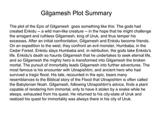 Gilgamesh Plot Summary 
The plot of the Epic of Gilgamesh goes something like this: The gods had 
created Enkidu -- a wild man-like creature -- in the hope that he might challenge 
the arrogant and ruthless Gilgamesh, king of Uruk, and thus temper his 
excesses. After an initial confrontation, Gilgamesh and Enkidu become friends. 
On an expedition to the west, they confront an evil monster, Humbaba, in the 
Cedar Forest. Enkidu slays Humbaba and, in retribution, the gods take Enkidu's 
life. Enkidu's death so haunts Gilgamesh that he undertakes to seek eternal life, 
and so Gilgamesh the mighty hero is transformed into Gilgamesh the broken 
mortal. The pursuit of immortality leads Gilgamesh into further adventures. The 
most famous is his encounter with Utnapishtim, and ancient hero who had 
survived a tragic flood. His tale, recounted in the epic, bears many 
resemblances to the Biblical story of the Flood that Utnapishtim is often called 
the Babylonian Noah. Gilgamesh, following Utnapishtim's advice, finds a plant 
capable of rendering him immortal, only to have it stolen by a snake while he 
sleeps, exhausted from his quest. He returned to his city-state of Uruk and 
realized his quest for immortality was always there in his city of Uruk. 
 