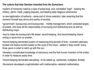 The culture that later Semites inherited from the Sumerians: 
•system of monarchy ruled by a type of priest-king, ensi, translated “lugal” - leading the 
military, admin. trade, judging disputes, and leading state religious ceremonies. 
•a new legitimation of authority - some sort of divine selection, later asserting that the 
monarch himself was divine and worthy of worship. 
•government bureaucracy and bureaucrats - middle management, which consisted largely 
of priests, who bore all the responsibility of surveying and distributing land as well as 
distributing crops. 
•and to make the bureaucrat's life easier: record-keeping. And record-keeping means 
writing in some form or another. 
•record keeping demanded system of measuring long periods of time - invented calendars, 
divided into twelve months based on the cycle of the moon - added a "leap month" every 
three years in order to catch up with the sun. 
•develop a complicated knowledge of astronomy and the first human invention of the zodiac 
in order to measure yearly time. 
•record-keeping demanded calculating - to be added up, subtracted, multiplied, divided, 
•Sumerians developed a sophistication with mathematics—abstract mathematics. 
 