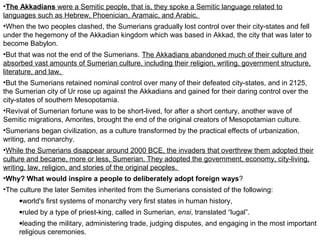 •The Akkadians were a Semitic people, that is, they spoke a Semitic language related to 
languages such as Hebrew, Phoenician, Aramaic, and Arabic. 
•When the two peoples clashed, the Sumerians gradually lost control over their city-states and fell 
under the hegemony of the Akkadian kingdom which was based in Akkad, the city that was later to 
become Babylon. 
•But that was not the end of the Sumerians. The Akkadians abandoned much of their culture and 
absorbed vast amounts of Sumerian culture, including their religion, writing, government structure, 
literature, and law. 
•But the Sumerians retained nominal control over many of their defeated city-states, and in 2125, 
the Sumerian city of Ur rose up against the Akkadians and gained for their daring control over the 
city-states of southern Mesopotamia. 
•Revival of Sumerian fortune was to be short-lived, for after a short century, another wave of 
Semitic migrations, Amorites, brought the end of the original creators of Mesopotamian culture. 
•Sumerians began civilization, as a culture transformed by the practical effects of urbanization, 
writing, and monarchy. 
•While the Sumerians disappear around 2000 BCE, the invaders that overthrew them adopted their 
culture and became, more or less, Sumerian. They adopted the government, economy, city-living, 
writing, law, religion, and stories of the original peoples. 
•Why? What would inspire a people to deliberately adopt foreign ways? 
•The culture the later Semites inherited from the Sumerians consisted of the following: 
·world's first systems of monarchy very first states in human history, 
·ruled by a type of priest-king, called in Sumerian, ensi, translated “lugal”. 
·leading the military, administering trade, judging disputes, and engaging in the most important 
religious ceremonies. 
 